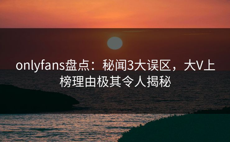 onlyfans盘点：秘闻3大误区，大V上榜理由极其令人揭秘