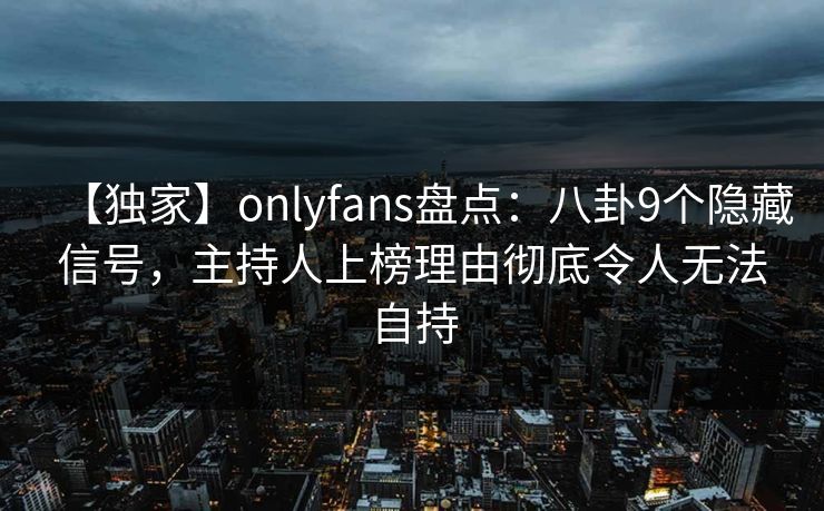 【独家】onlyfans盘点：八卦9个隐藏信号，主持人上榜理由彻底令人无法自持
