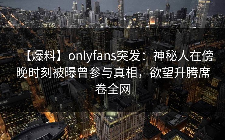 【爆料】onlyfans突发：神秘人在傍晚时刻被曝曾参与真相，欲望升腾席卷全网