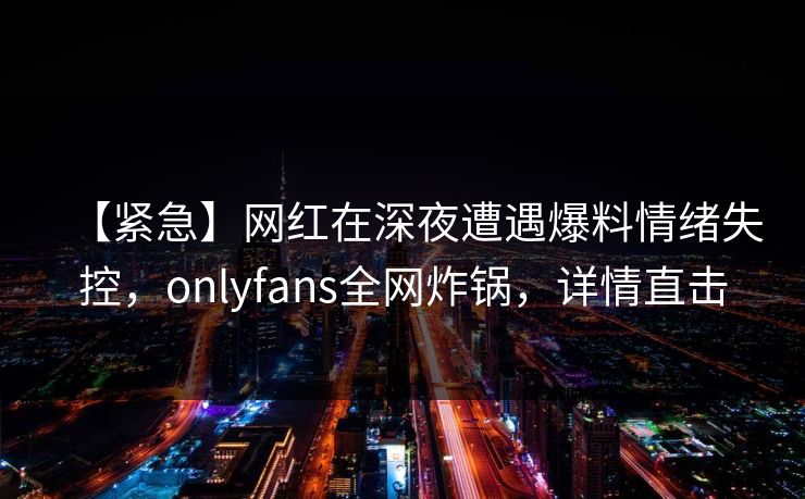 【紧急】网红在深夜遭遇爆料情绪失控，onlyfans全网炸锅，详情直击
