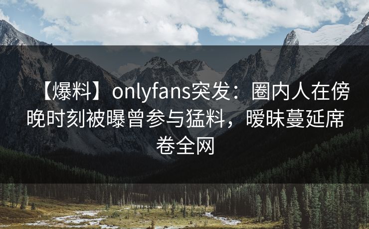 【爆料】onlyfans突发：圈内人在傍晚时刻被曝曾参与猛料，暧昧蔓延席卷全网
