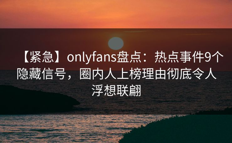 【紧急】onlyfans盘点:热点事件9个隐藏信号,圈内人上榜理由彻底令人浮想联翩 【紧急】onlyfans盘点:热点事件9个隐藏信号,圈内人上榜理由彻底令人浮想联翩
