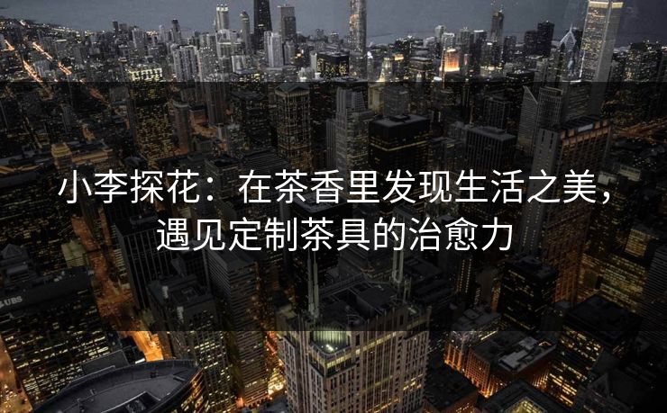 小李探花：在茶香里发现生活之美，遇见定制茶具的治愈力