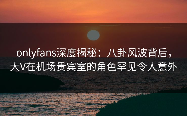 onlyfans深度揭秘：八卦风波背后，大V在机场贵宾室的角色罕见令人意外