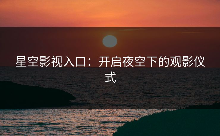 星空影视入口：开启夜空下的观影仪式