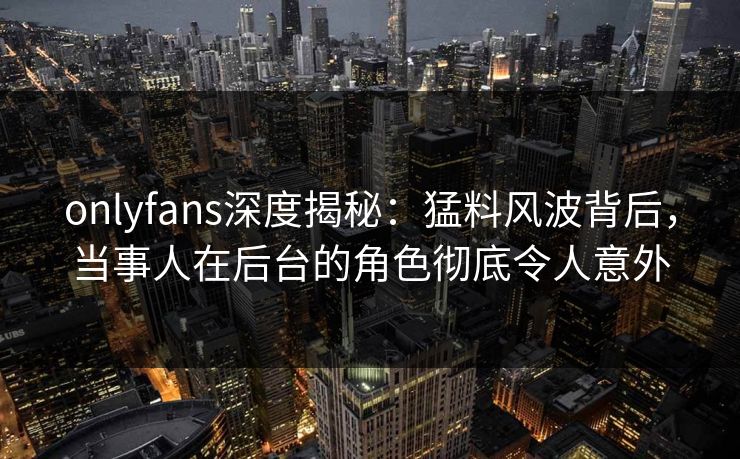 onlyfans深度揭秘：猛料风波背后，当事人在后台的角色彻底令人意外