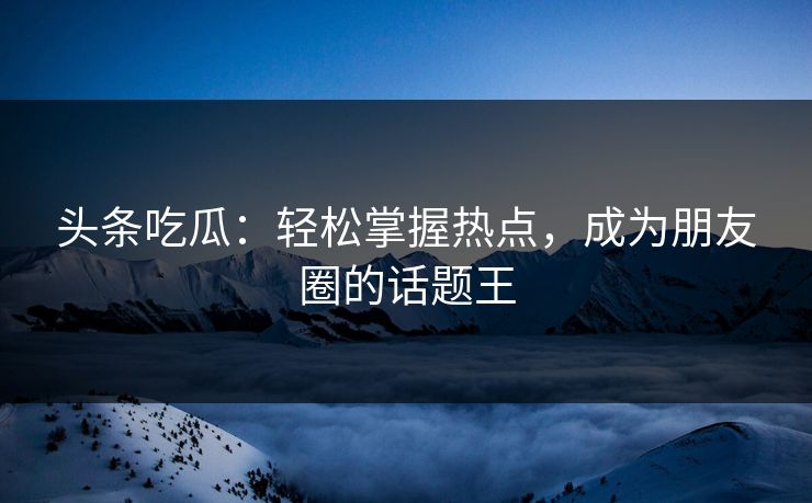 头条吃瓜：轻松掌握热点，成为朋友圈的话题王