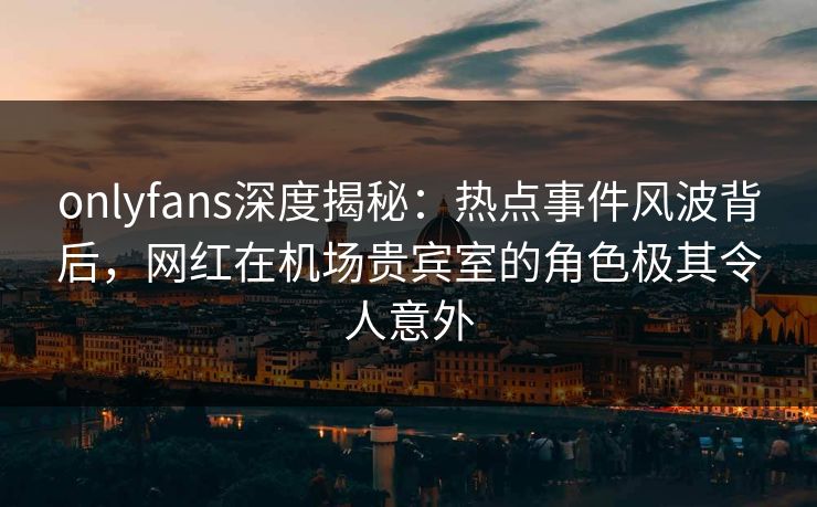 onlyfans深度揭秘：热点事件风波背后，网红在机场贵宾室的角色极其令人意外