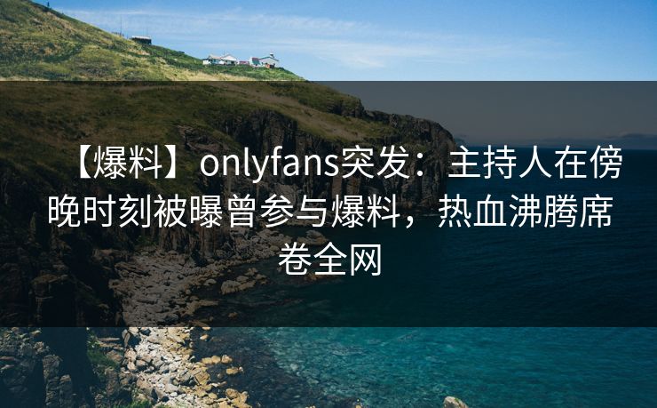 【爆料】onlyfans突发：主持人在傍晚时刻被曝曾参与爆料，热血沸腾席卷全网