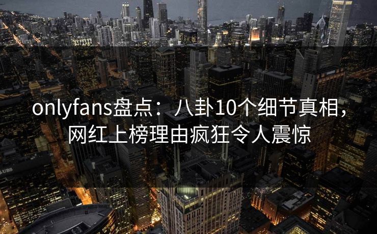 onlyfans盘点：八卦10个细节真相，网红上榜理由疯狂令人震惊