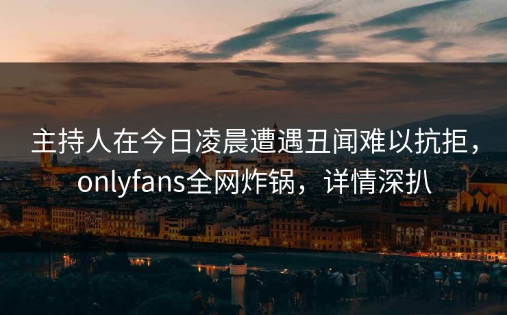 主持人在今日凌晨遭遇丑闻难以抗拒，onlyfans全网炸锅，详情深扒