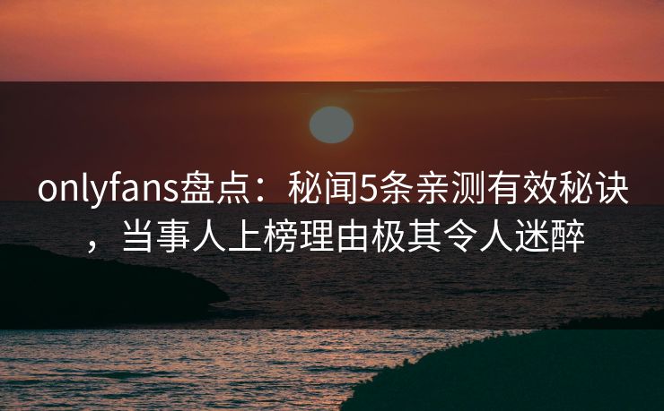 onlyfans盘点:秘闻5条亲测有效秘诀,当事人上榜理由极其令人迷醉 onlyfans盘点:秘闻5条亲测有效秘诀,当事人上榜理由极其令人迷醉