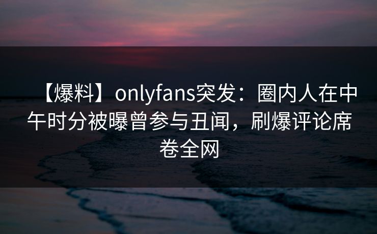 【爆料】onlyfans突发:圈内人在中午时分被曝曾参与丑闻,刷爆评论席卷全网 【爆料】onlyfans突发:圈内人在中午时分被曝曾参与丑闻,刷爆评论席卷全网