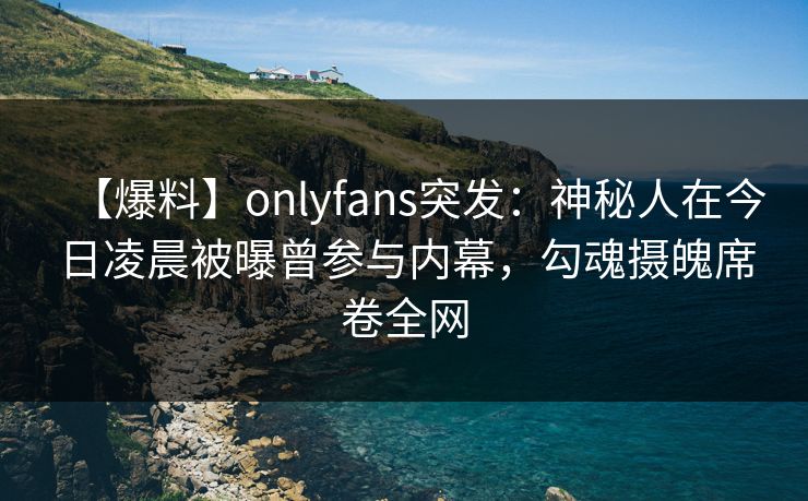 【爆料】onlyfans突发:神秘人在今日凌晨被曝曾参与内幕,勾魂摄魄席卷全网 【爆料】onlyfans突发:神秘人在今日凌晨被曝曾参与内幕,勾魂摄魄席卷全网