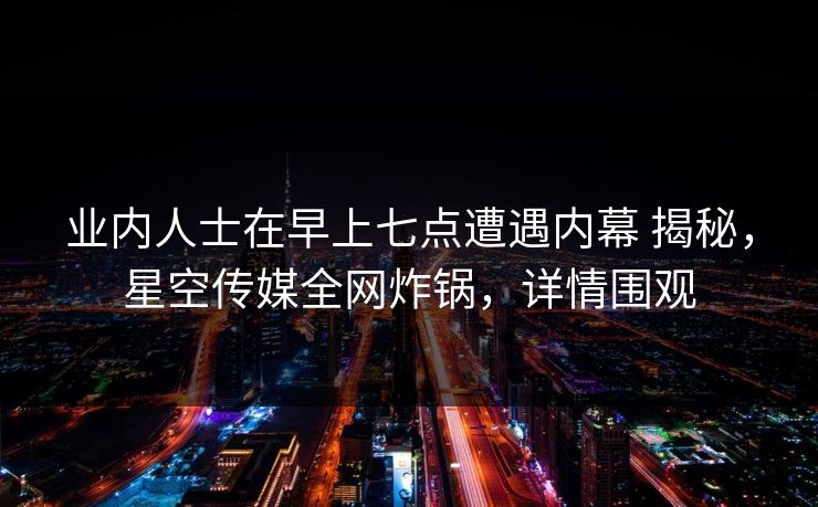 业内人士在早上七点遭遇内幕 揭秘，星空传媒全网炸锅，详情围观