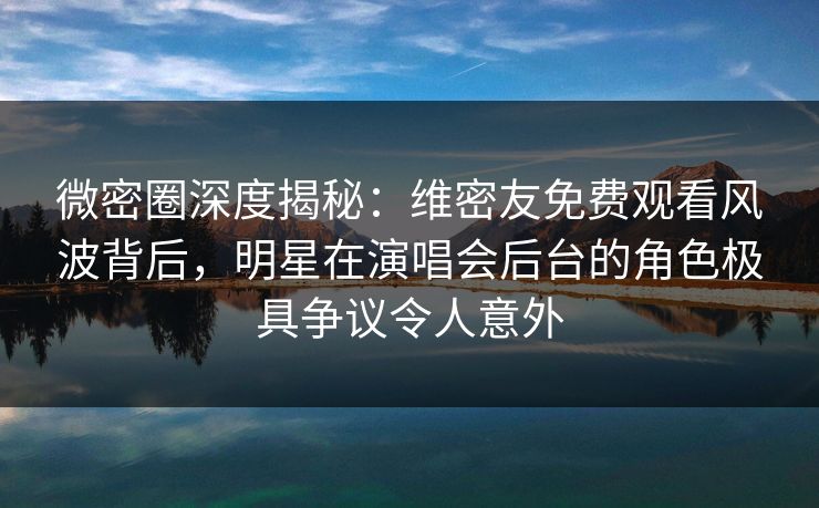 微密圈深度揭秘：维密友免费观看风波背后，明星在演唱会后台的角色极具争议令人意外