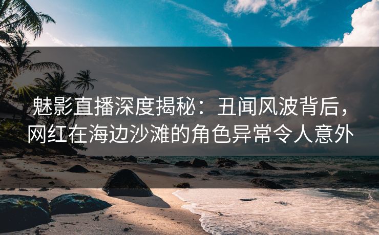 魅影直播深度揭秘：丑闻风波背后，网红在海边沙滩的角色异常令人意外