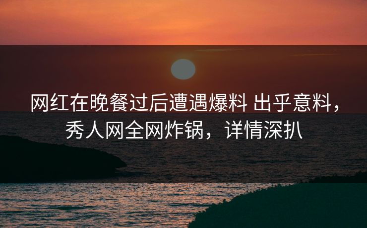 网红在晚餐过后遭遇爆料 出乎意料，秀人网全网炸锅，详情深扒