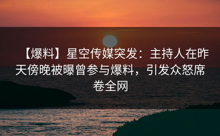 【爆料】星空传媒突发：主持人在昨天傍晚被曝曾参与爆料，引发众怒席卷全网