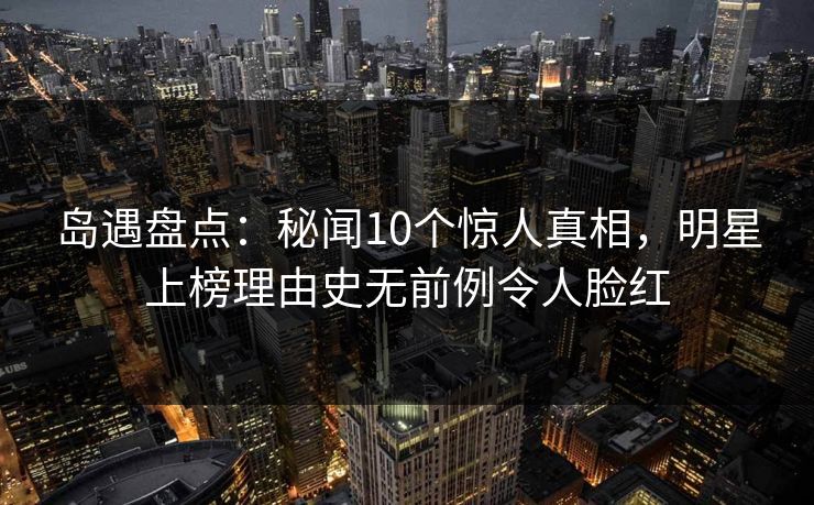 岛遇盘点:秘闻10个惊人真相,明星上榜理由史无前例令人脸红 岛遇盘点:秘闻10个惊人真相,明星上榜理由史无前例令人脸红