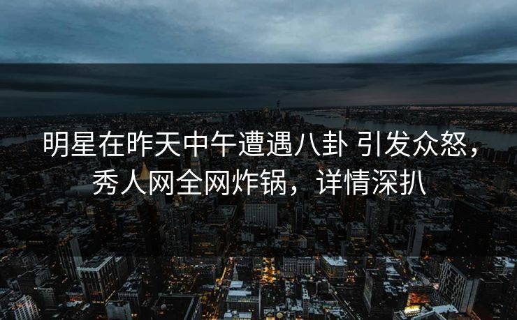 明星在昨天中午遭遇八卦 引发众怒，秀人网全网炸锅，详情深扒
