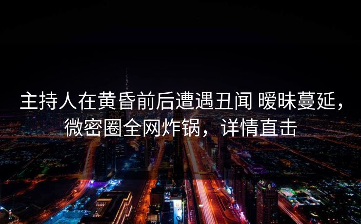 主持人在黄昏前后遭遇丑闻 暧昧蔓延，微密圈全网炸锅，详情直击