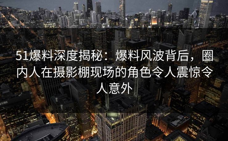 51爆料深度揭秘：爆料风波背后，圈内人在摄影棚现场的角色令人震惊令人意外