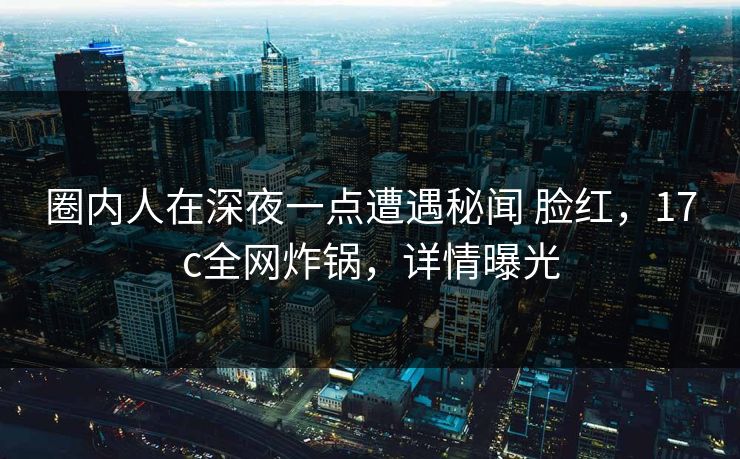 圈内人在深夜一点遭遇秘闻 脸红，17c全网炸锅，详情曝光