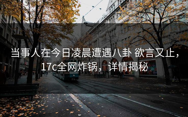 当事人在今日凌晨遭遇八卦 欲言又止，17c全网炸锅，详情揭秘