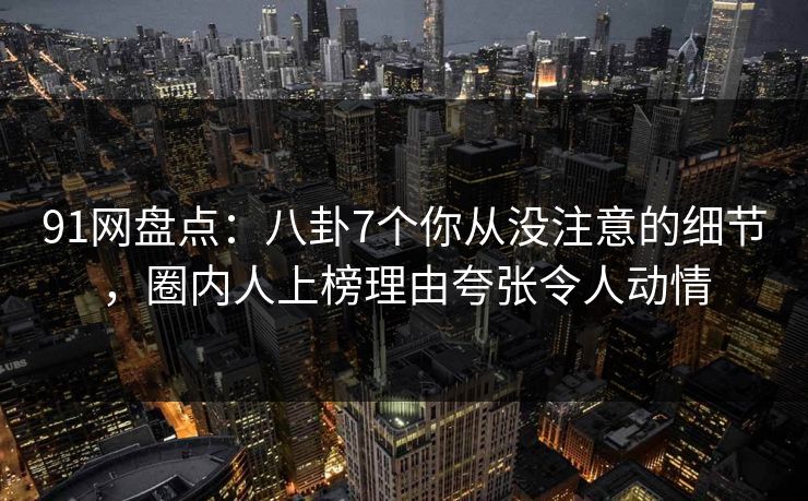 91网盘点：八卦7个你从没注意的细节，圈内人上榜理由夸张令人动情