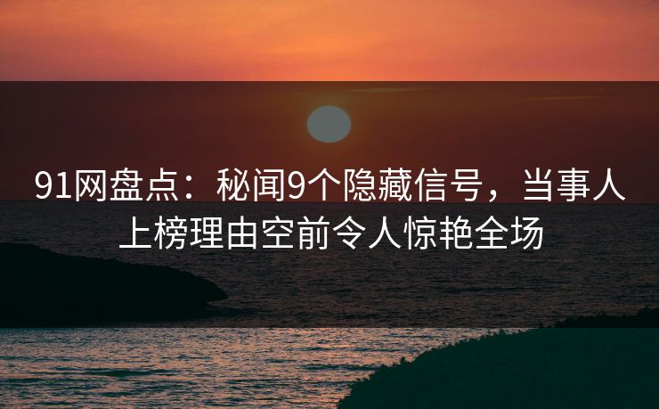 91网盘点：秘闻9个隐藏信号，当事人上榜理由空前令人惊艳全场