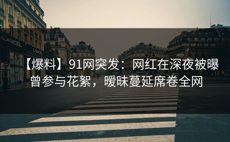 【爆料】91网突发：网红在深夜被曝曾参与花絮，暧昧蔓延席卷全网