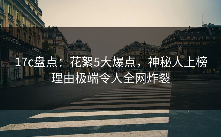 17c盘点：花絮5大爆点，神秘人上榜理由极端令人全网炸裂