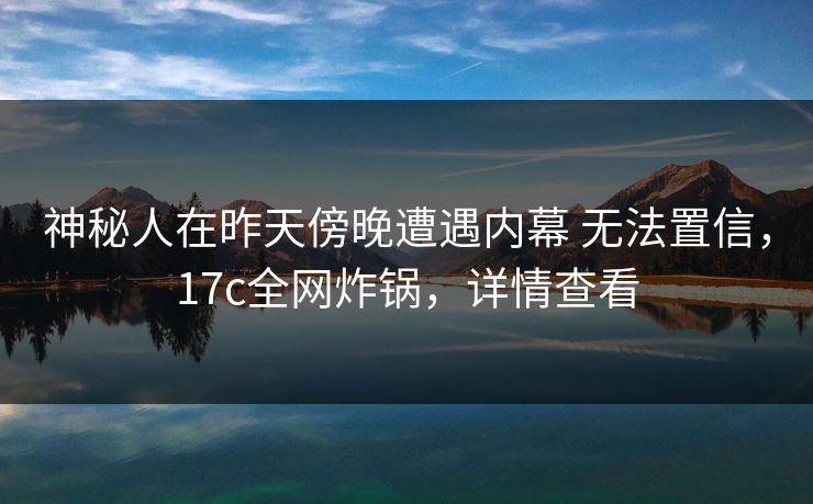 神秘人在昨天傍晚遭遇内幕 无法置信，17c全网炸锅，详情查看