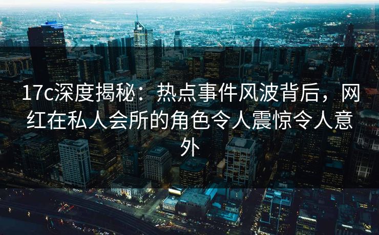 17c深度揭秘：热点事件风波背后，网红在私人会所的角色令人震惊令人意外