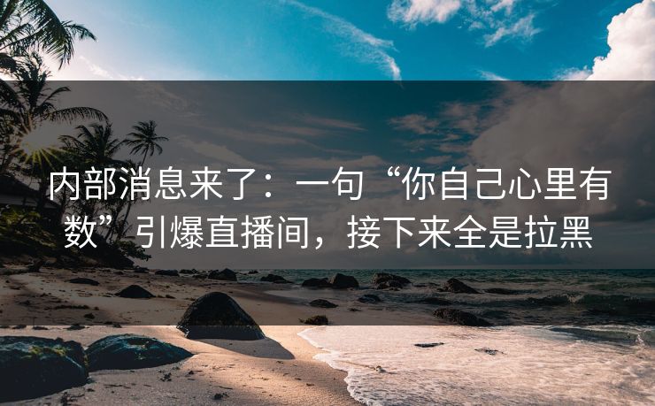 内部消息来了：一句“你自己心里有数”引爆直播间，接下来全是拉黑