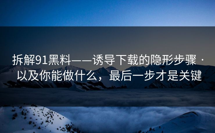 拆解91黑料——诱导下载的隐形步骤 · 以及你能做什么，最后一步才是关键