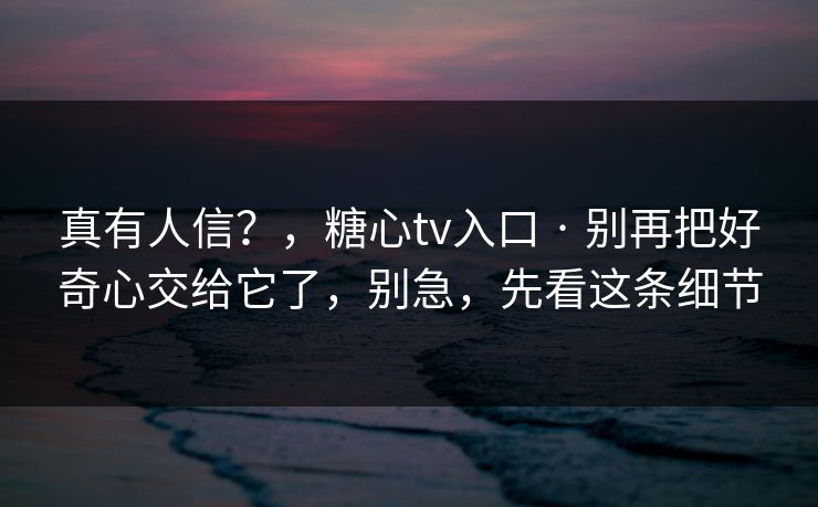 真有人信？，糖心tv入口 · 别再把好奇心交给它了，别急，先看这条细节