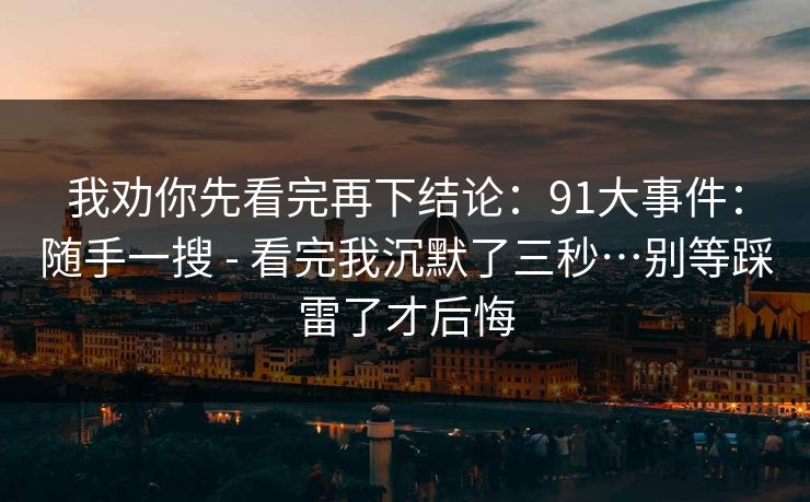 我劝你先看完再下结论：91大事件：随手一搜 - 看完我沉默了三秒…别等踩雷了才后悔