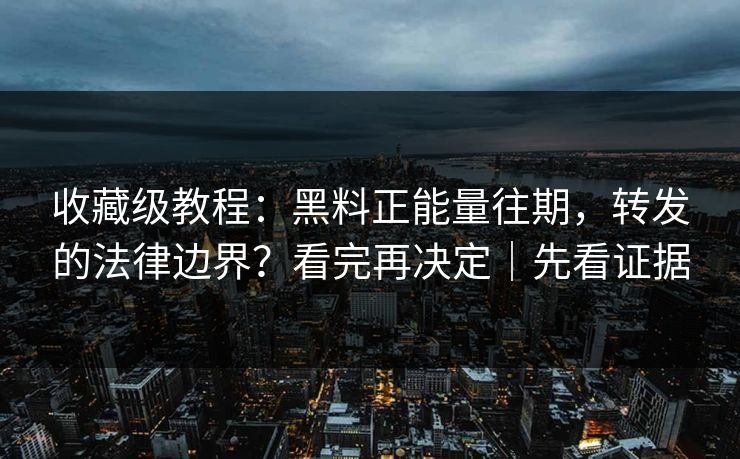 收藏级教程：黑料正能量往期，转发的法律边界？看完再决定｜先看证据