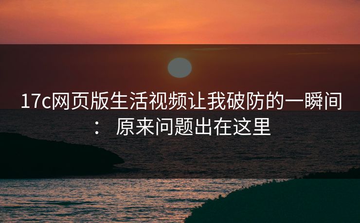 17c网页版生活视频让我破防的一瞬间： 原来问题出在这里