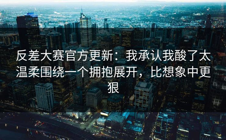 反差大赛官方更新：我承认我酸了太温柔围绕一个拥抱展开，比想象中更狠
