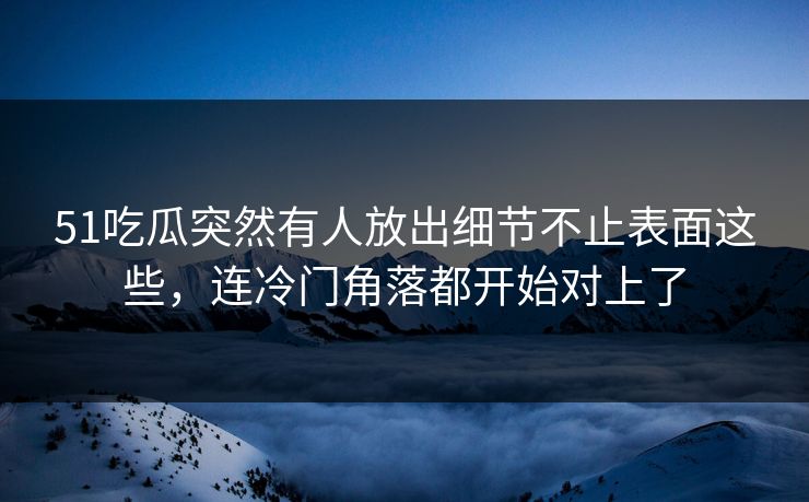 51吃瓜突然有人放出细节不止表面这些，连冷门角落都开始对上了