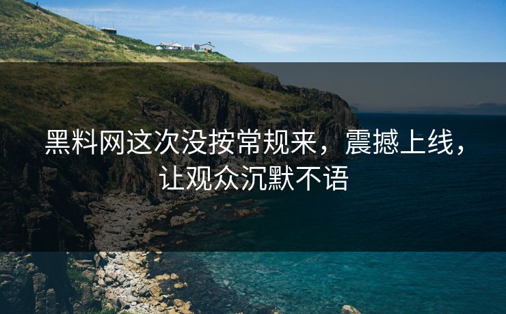 黑料网这次没按常规来，震撼上线，让观众沉默不语