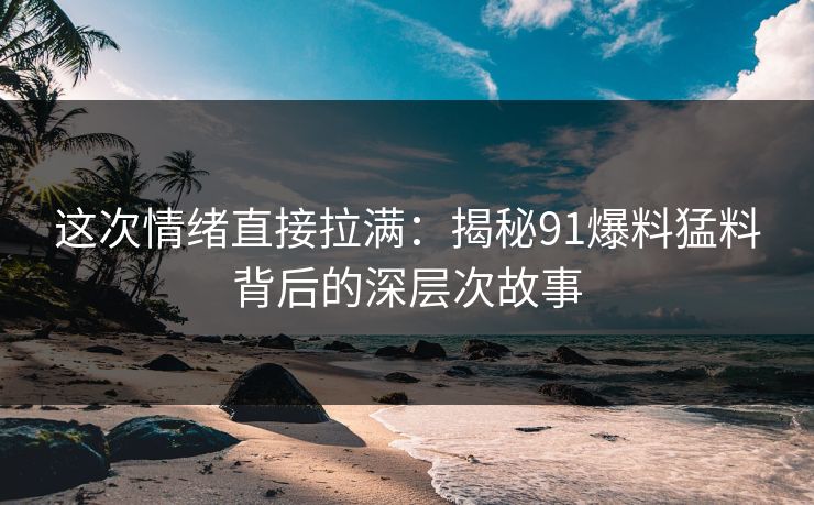 这次情绪直接拉满：揭秘91爆料猛料背后的深层次故事