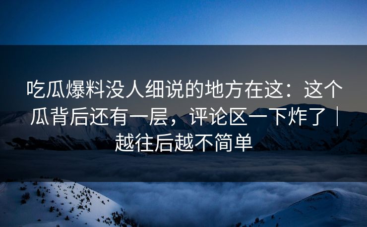 吃瓜爆料没人细说的地方在这：这个瓜背后还有一层，评论区一下炸了｜越往后越不简单
