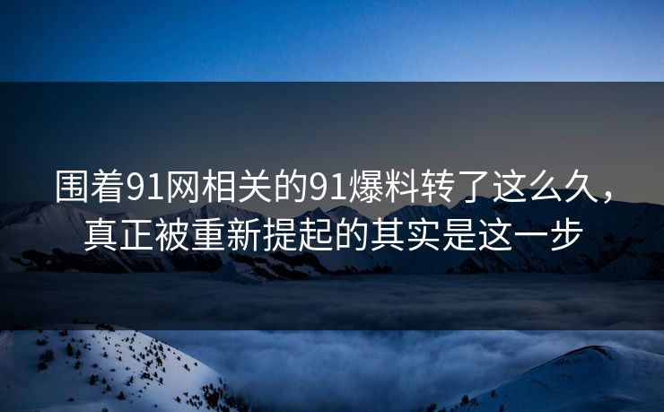 围着91网相关的91爆料转了这么久，真正被重新提起的其实是这一步
