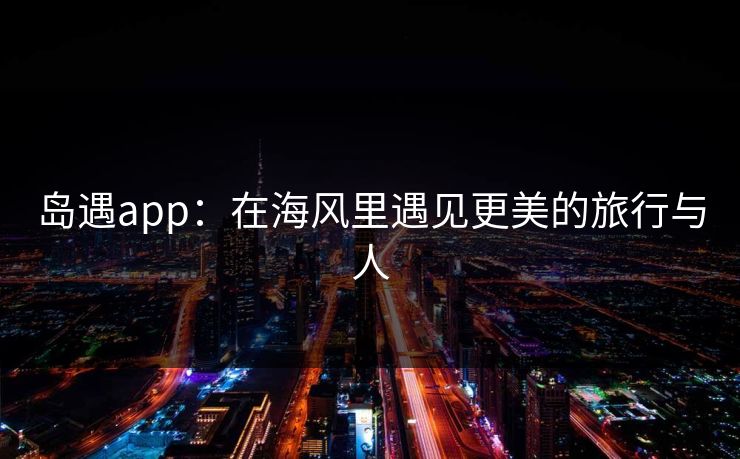 岛遇app:在海风里遇见更美的旅行与人 岛遇app:在海风里遇见更美的旅行与人
