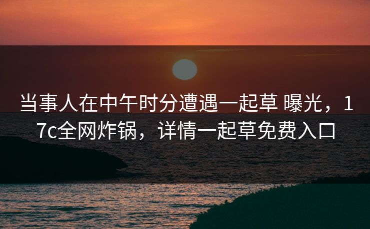 当事人在中午时分遭遇一起草 曝光,17c全网炸锅,详情一起草免费入口 当事人在中午时分遭遇一起草 曝光,17c全网炸锅,详情一起草免费入口