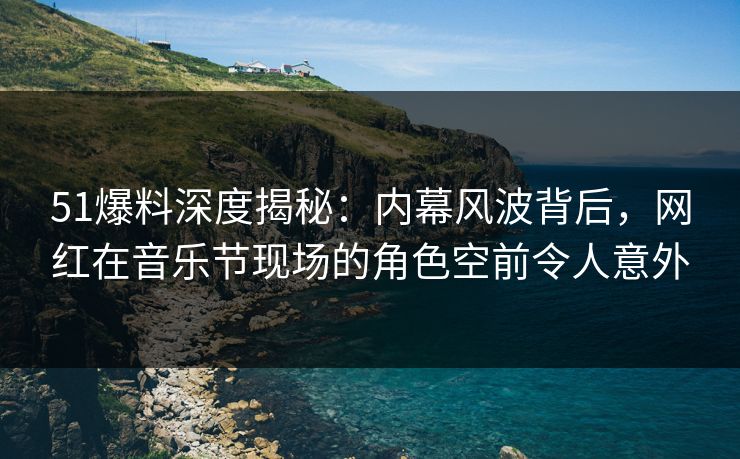 51爆料深度揭秘：内幕风波背后，网红在音乐节现场的角色空前令人意外